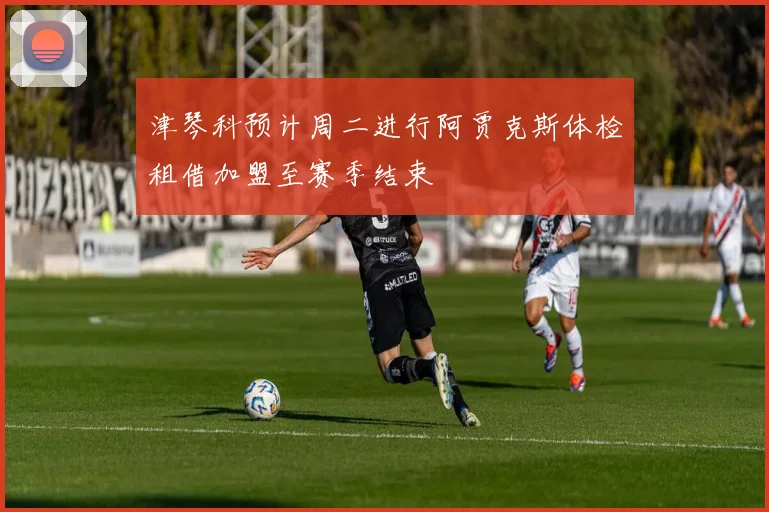 津琴科预计周二进行阿贾克斯体检租借加盟至赛季结束