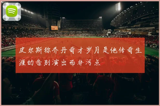 皮尔斯称乔丹奇才岁月是他传奇生涯的告别演出而非污点