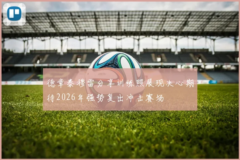 德章泰穆雷分享训练照展现决心期待2026年强势复出冲击赛场