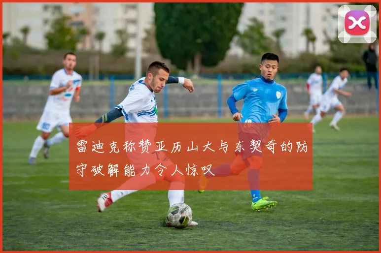 雷迪克称赞亚历山大与东契奇的防守破解能力令人惊叹