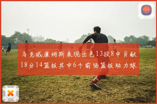 马克威廉姆斯表现出色13投8中贡献18分14篮板其中6个前场篮板助力球队